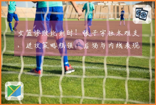 女篮惨败比利时！张子宇独木难支，进攻策略瓶颈，后场与内线表现欠佳