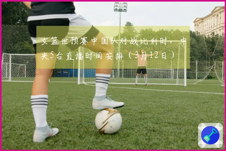 女篮世预赛中国队对战比利时，中央5台直播时间安排（3月12日）
