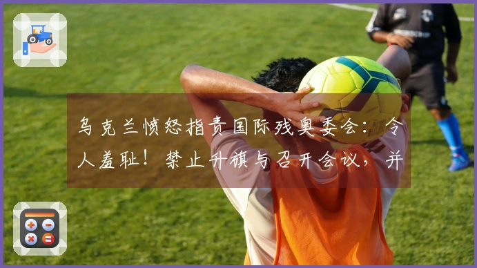 乌克兰愤怒指责国际残奥委会：令人羞耻！禁止升旗与召开会议，并摘掉运动员耳机