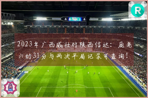 2023年广西威壮对陕西信达：庞老六的31分与两次平局记录可查询！