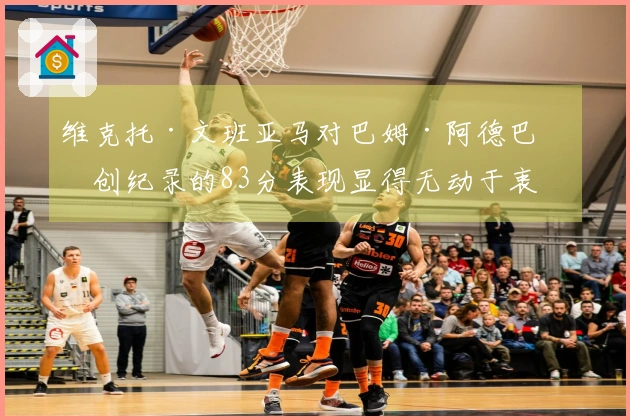 维克托·文班亚马对巴姆·阿德巴约创纪录的83分表现显得无动于衷