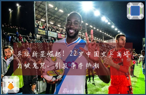 乒坛新星崛起！22岁中国女乒高塔打破鬼咒，引发争夺热潮
