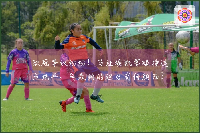 欧冠争议纷纷！马杜埃凯零碰撞造点绝平，阿森纳的这分有何颜面？