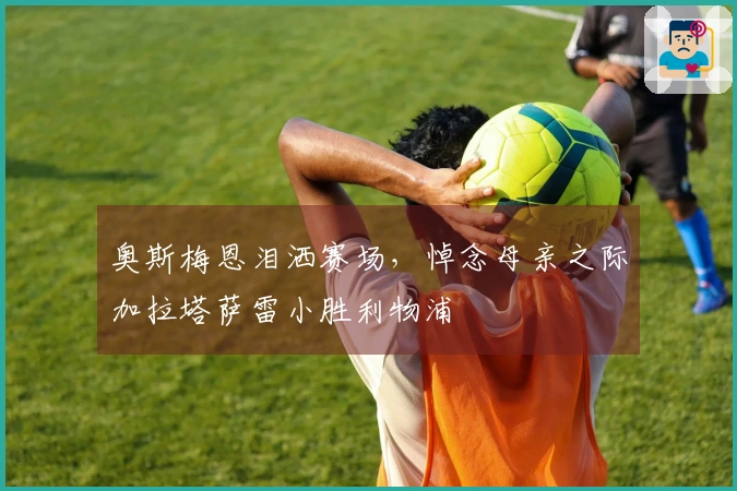 奥斯梅恩泪洒赛场，悼念母亲之际加拉塔萨雷小胜利物浦
