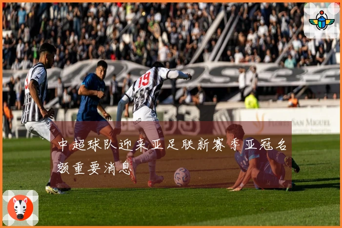 中超球队迎来亚足联新赛季亚冠名额重要消息