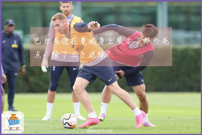 巴尔韦德在曼城身上展示了哪些亮点，除了三个进球？