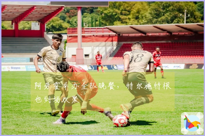 阿劳霍举办全队晚餐，特尔施特根也到场欢聚