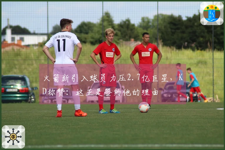 火箭新引入球员力压2.7亿巨星，KD称赞：这正是签约他的理由