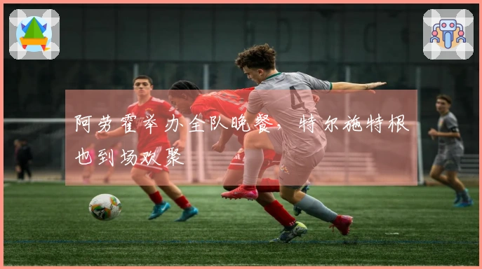 阿劳霍举办全队晚餐，特尔施特根也到场欢聚