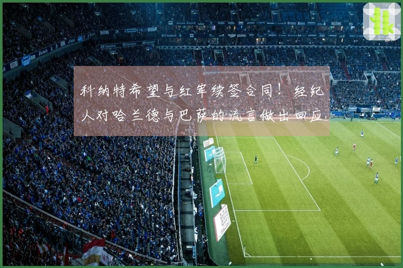 科纳特希望与红军续签合同！经纪人对哈兰德与巴萨的流言做出回应！