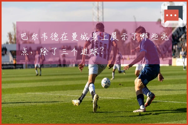 巴尔韦德在曼城身上展示了哪些亮点，除了三个进球？