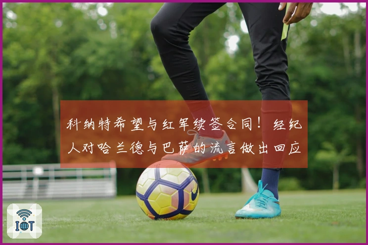 科纳特希望与红军续签合同！经纪人对哈兰德与巴萨的流言做出回应！