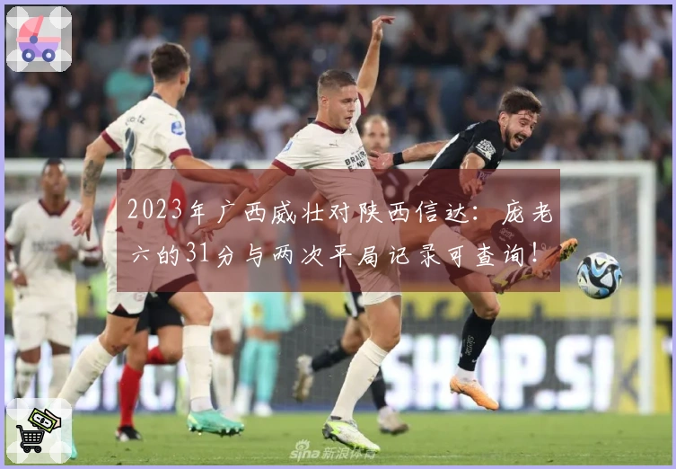 2023年广西威壮对陕西信达：庞老六的31分与两次平局记录可查询！