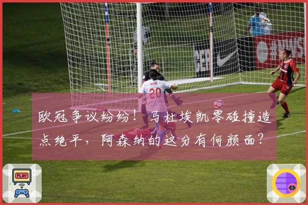 欧冠争议纷纷！马杜埃凯零碰撞造点绝平，阿森纳的这分有何颜面？