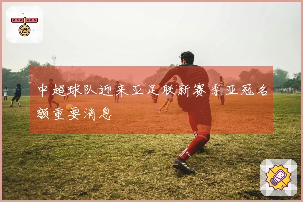 中超球队迎来亚足联新赛季亚冠名额重要消息