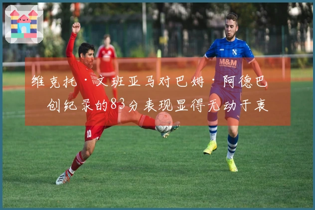 维克托·文班亚马对巴姆·阿德巴约创纪录的83分表现显得无动于衷