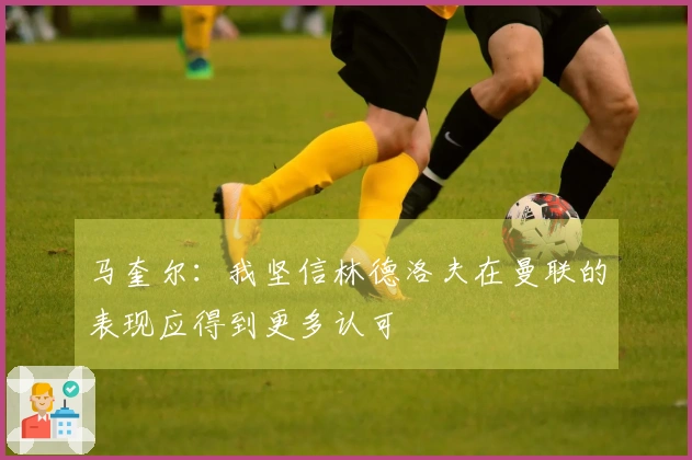 马奎尔：我坚信林德洛夫在曼联的表现应得到更多认可