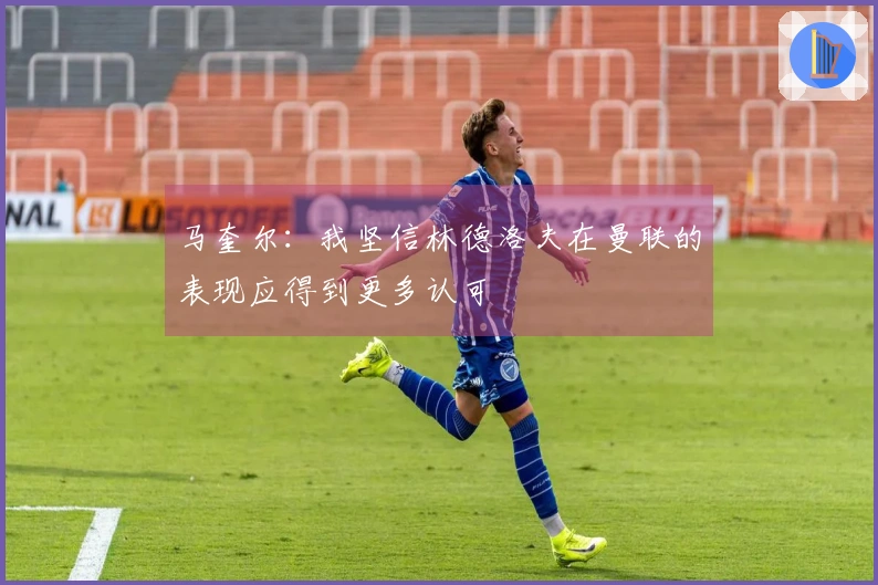 马奎尔：我坚信林德洛夫在曼联的表现应得到更多认可