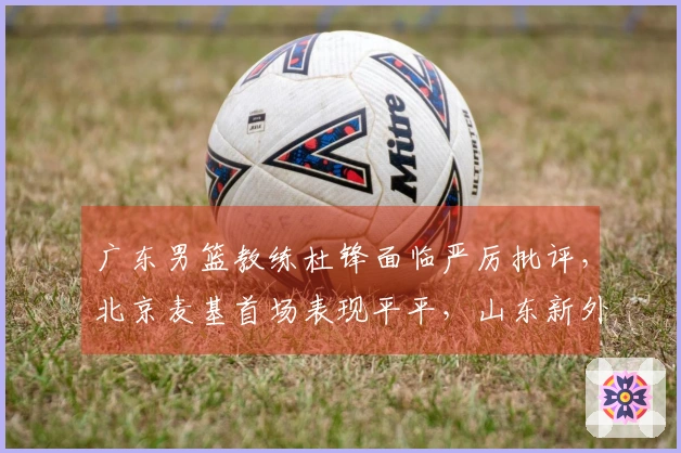 广东男篮教练杜锋面临严厉批评，北京麦基首场表现平平，山东新外援前景不被看好