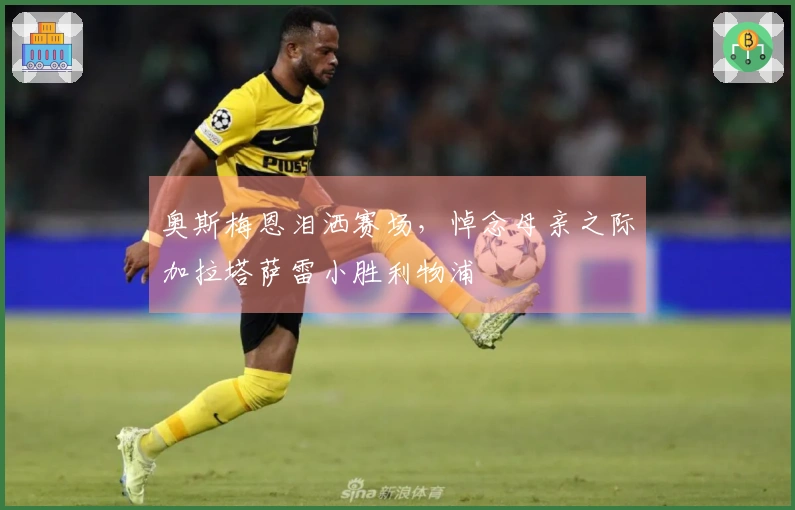 奥斯梅恩泪洒赛场，悼念母亲之际加拉塔萨雷小胜利物浦