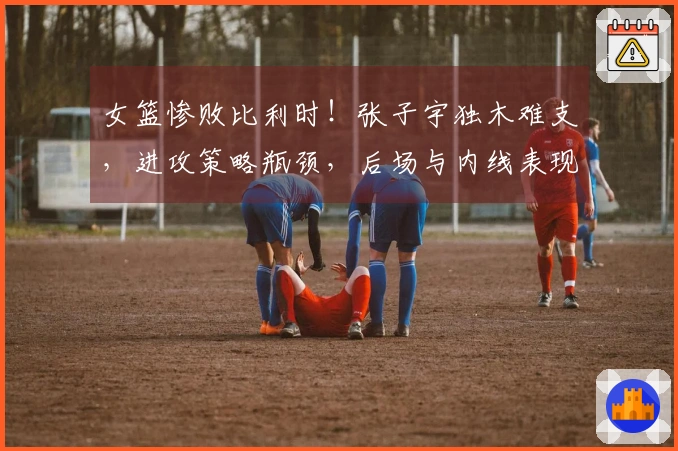 女篮惨败比利时！张子宇独木难支，进攻策略瓶颈，后场与内线表现欠佳