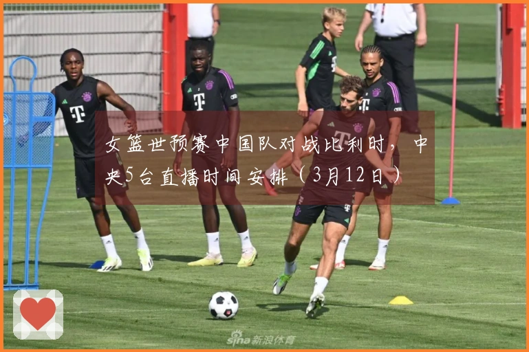 女篮世预赛中国队对战比利时，中央5台直播时间安排（3月12日）