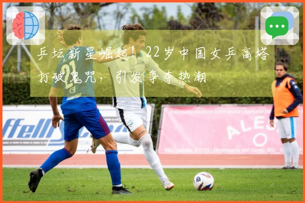 乒坛新星崛起！22岁中国女乒高塔打破鬼咒，引发争夺热潮